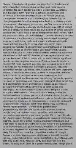 Chapter 9 Wodaabe -If genders are identified as fundamental differences then distinguishing symbols and roles become important for each gender's identity. Gender role variations. -Sex: biological term referring to genetic, anatomical, and hormonal differences between male and female (Intersex, transgender: someone who is challenging, questioning, or changing gender from that assigned at birth to a chosen gender: genderqueer: challenging gender norms) -Sex is as social as it is biological. -Sexuality: culturally shaped meanings both of sexual acts and of how we experience our own bodies of others (socially constrained) A sex act is a social enterprise (cultural norms) Who we find attractive is culturally defined. -Gender: society's notions of masculinity and femininity (socially constructed meanings associated with being male and female and how individuals construct their identity in terms of gender within these constraints) Gender roles: commonly assigned tasks or expected behaviors linked to an individual's sex-determined statuses -Female infanticide in China and India (Male preference systems) Micro Level: Childhood SZ: Reinforced messages (appropriate gender behavior) If fail to respond to expectations by significant people, receive negative sanctions. Children learn to conform (Gender SZ more involved in school age: grouped by sex) -Even if parents are not traditional in gender expression, expect to conform in school -Adulthood: new stratifications form (networks, access to resources which lead to more or less power, females look to father or husband for resources) -Who goes first? Language: Speak up (female) and seem bossy? Adapt to speech not seen as aggressive and then seem insecure? Meso Level: Sex and age stipulate when and how we experience our rites of passage (ceremonies that admit one to adult duties and privileges) -Institutionalized in various ways: religious rituals, education celebrations. Other institutions segregate by sex. -Institutionalized privilege: patterns of social action embedded in the entire social system may influence male or females providing unrecognized privileges or disadvantages. -Males still dominant in government. (Rwanda: most fem) -Democracy decreases female representation. -Gender roles passed down generationally. Gender role socialization: process by which people learn the cultural norms, attitudes, and behaviors deemed appropriate for a particular gender Micro Level Gender SZ: -Aggression in females, unassertiveness in males 1) Infancy: clothing, decor, toys reflect notions of gender (depictions and treat them as such) 2) Childhood: Males: receive encouragement to be independent and experimental, emphasis on achievement, autonomy, aggression Language: feelings females Male: less likely for emotions, more for competitive modes of thought Females: express aggression in subtle ways, but still harmful (gossip, name-calling, social exclusion) NAMES: Boys strong, girls soft -Boy code: rigid, Pollack: sturdy oak, give 'em hell, big wheel, no sissy stuff. Seen as a gender straitjacket. 'Tough guise'.