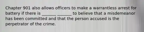 Chapter 901 also allows officers to make a warrantless arrest for battery if there is _______ _______ to believe that a misdemeanor has been committed and that the person accused is the perpetrator of the crime.