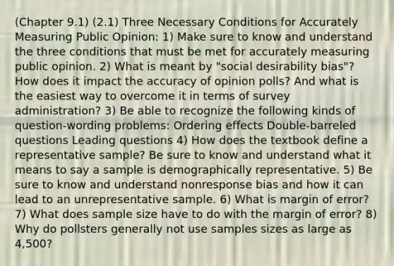 (Chapter 9.1) (2.1) Three Necessary Conditions for Accurately Measuring Public Opinion: 1) Make sure to know and understand the three conditions that must be met for accurately measuring public opinion. 2) What is meant by "social desirability bias"? How does it impact the accuracy of opinion polls? And what is the easiest way to overcome it in terms of survey administration? 3) Be able to recognize the following kinds of question-wording problems: Ordering effects Double-barreled questions Leading questions 4) How does the textbook define a representative sample? Be sure to know and understand what it means to say a sample is demographically representative. 5) Be sure to know and understand nonresponse bias and how it can lead to an unrepresentative sample. 6) What is margin of error? 7) What does sample size have to do with the margin of error? 8) Why do pollsters generally not use samples sizes as large as 4,500?