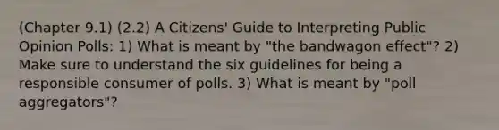 (Chapter 9.1) (2.2) A Citizens' Guide to Interpreting Public Opinion Polls: 1) What is meant by "the bandwagon effect"? 2) Make sure to understand the six guidelines for being a responsible consumer of polls. 3) What is meant by "poll aggregators"?