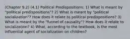 (Chapter 9.2) (4.1) Political Predispositions: 1) What is meant by "political predispositions"? 2) What is meant by "political socialization"? How does it relate to political predispositions? 3) What is meant by the "funnel of causality"? How does it relate to socialization? 4) What, according to the textbook, is the most influential agent of socialization on children?