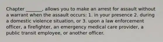 Chapter _______, allows you to make an arrest for assault without a warrant when the assault occurs: 1. in your presence 2. during a domestic violence situation, or 3. upon a law enforcement officer, a firefighter, an emergency medical care provider, a public transit employee, or another officer.