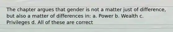 The chapter argues that gender is not a matter just of difference, but also a matter of differences in: a. Power b. Wealth c. Privileges d. All of these are correct