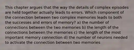 This chapter argues that the way the details of complex episodes are held together actually leads to errors. Which component of the connection between two complex memories leads to both the successes and errors of memory? a) the number of connections between the two memories b) the length of the connections between the memories c) the length of the most important memory connection d) the number of neurons needed to activate the connection between two memories