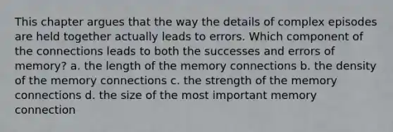 This chapter argues that the way the details of complex episodes are held together actually leads to errors. Which component of the connections leads to both the successes and errors of memory? a. the length of the memory connections b. the density of the memory connections c. the strength of the memory connections d. the size of the most important memory connection