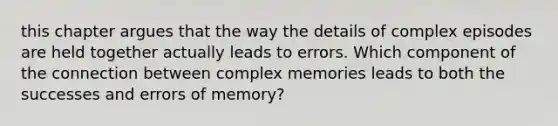 this chapter argues that the way the details of complex episodes are held together actually leads to errors. Which component of the connection between complex memories leads to both the successes and errors of memory?