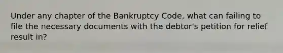 Under any chapter of the Bankruptcy Code, what can failing to file the necessary documents with the debtor's petition for relief result in?