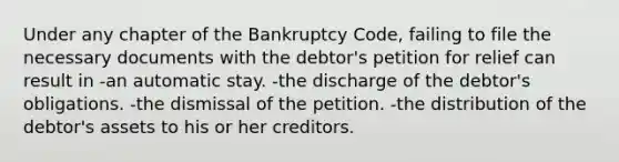 Under any chapter of the Bankruptcy Code, failing to file the necessary documents with the debtor's petition for relief can result in -an automatic stay. -the discharge of the debtor's obligations. -the dismissal of the petition. -the distribution of the debtor's assets to his or her creditors.