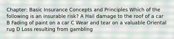 Chapter: Basic Insurance Concepts and Principles Which of the following is an insurable risk? A Hail damage to the roof of a car B Fading of paint on a car C Wear and tear on a valuable Oriental rug D Loss resulting from gambling