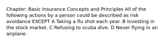 Chapter: Basic Insurance Concepts and Principles All of the following actions by a person could be described as risk avoidance EXCEPT A Taking a flu shot each year. B Investing in the stock market. C Refusing to scuba dive. D Never flying in an airplane.