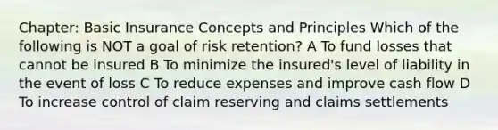 Chapter: Basic Insurance Concepts and Principles Which of the following is NOT a goal of risk retention? A To fund losses that cannot be insured B To minimize the insured's level of liability in the event of loss C To reduce expenses and improve cash flow D To increase control of claim reserving and claims settlements