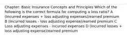 Chapter: Basic Insurance Concepts and Principles Which of the following is the correct formula for computing a loss ratio? A (Incurred expenses + loss adjusting expenses)/earned premium B (Incurred losses - loss adjusting expense)/earned premium C Loss adjusting expenses - incurred expenses D (Incurred losses + loss adjusting expense)/earned premium