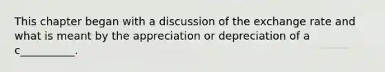 This chapter began with a discussion of the exchange rate and what is meant by the appreciation or depreciation of a c__________.