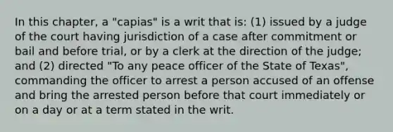 In this chapter, a "capias" is a writ that is: (1) issued by a judge of the court having jurisdiction of a case after commitment or bail and before trial, or by a clerk at the direction of the judge; and (2) directed "To any peace officer of the State of Texas", commanding the officer to arrest a person accused of an offense and bring the arrested person before that court immediately or on a day or at a term stated in the writ.