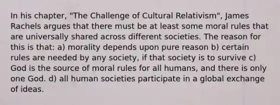 In his chapter, "The Challenge of Cultural Relativism", James Rachels argues that there must be at least some moral rules that are universally shared across different societies. The reason for this is that: a) morality depends upon pure reason b) certain rules are needed by any society, if that society is to survive c) God is the source of moral rules for all humans, and there is only one God. d) all human societies participate in a global exchange of ideas.