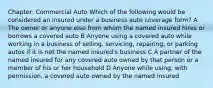 Chapter: Commercial Auto Which of the following would be considered an insured under a business auto coverage form? A The owner or anyone else from whom the named insured hires or borrows a covered auto B Anyone using a covered auto while working in a business of selling, servicing, repairing, or parking autos if it is not the named insured's business C A partner of the named insured for any covered auto owned by that person or a member of his or her household D Anyone while using, with permission, a covered auto owned by the named insured