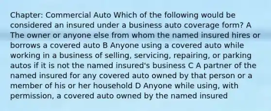 Chapter: Commercial Auto Which of the following would be considered an insured under a business auto coverage form? A The owner or anyone else from whom the named insured hires or borrows a covered auto B Anyone using a covered auto while working in a business of selling, servicing, repairing, or parking autos if it is not the named insured's business C A partner of the named insured for any covered auto owned by that person or a member of his or her household D Anyone while using, with permission, a covered auto owned by the named insured