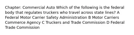 Chapter: Commercial Auto Which of the following is the federal body that regulates truckers who travel across state lines? A Federal Motor Carrier Safety Administration B Motor Carriers Commerce Agency C Truckers and Trade Commission D Federal Trade Commission