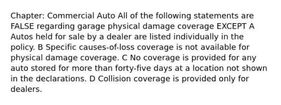 Chapter: Commercial Auto All of the following statements are FALSE regarding garage physical damage coverage EXCEPT A Autos held for sale by a dealer are listed individually in the policy. B Specific causes-of-loss coverage is not available for physical damage coverage. C No coverage is provided for any auto stored for more than forty-five days at a location not shown in the declarations. D Collision coverage is provided only for dealers.