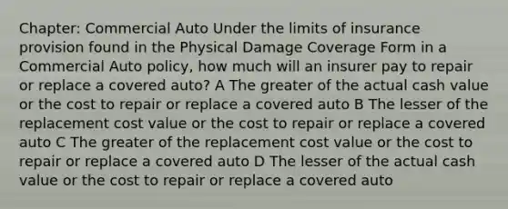 Chapter: Commercial Auto Under the limits of insurance provision found in the Physical Damage Coverage Form in a Commercial Auto policy, how much will an insurer pay to repair or replace a covered auto? A The greater of the actual cash value or the cost to repair or replace a covered auto B The lesser of the replacement cost value or the cost to repair or replace a covered auto C The greater of the replacement cost value or the cost to repair or replace a covered auto D The lesser of the actual cash value or the cost to repair or replace a covered auto