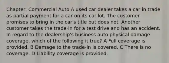 Chapter: Commercial Auto A used car dealer takes a car in trade as partial payment for a car on its car lot. The customer promises to bring in the car's title but does not. Another customer takes the trade-in for a test drive and has an accident. In regard to the dealership's business auto physical damage coverage, which of the following it true? A Full coverage is provided. B Damage to the trade-in is covered. C There is no coverage. D Liability coverage is provided.