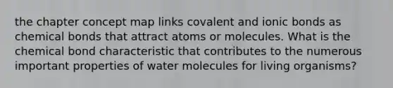 the chapter concept map links covalent and ionic bonds as chemical bonds that attract atoms or molecules. What is the chemical bond characteristic that contributes to the numerous important properties of water molecules for living organisms?