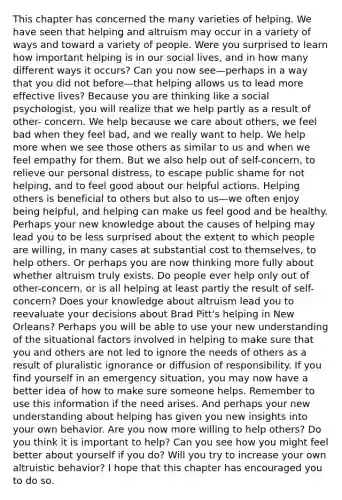 This chapter has concerned the many varieties of helping. We have seen that helping and altruism may occur in a variety of ways and toward a variety of people. Were you surprised to learn how important helping is in our social lives, and in how many different ways it occurs? Can you now see—perhaps in a way that you did not before—that helping allows us to lead more effective lives? Because you are thinking like a social psychologist, you will realize that we help partly as a result of other- concern. We help because we care about others, we feel bad when they feel bad, and we really want to help. We help more when we see those others as similar to us and when we feel empathy for them. But we also help out of self-concern, to relieve our personal distress, to escape public shame for not helping, and to feel good about our helpful actions. Helping others is beneficial to others but also to us—we often enjoy being helpful, and helping can make us feel good and be healthy. Perhaps your new knowledge about the causes of helping may lead you to be less surprised about the extent to which people are willing, in many cases at substantial cost to themselves, to help others. Or perhaps you are now thinking more fully about whether altruism truly exists. Do people ever help only out of other-concern, or is all helping at least partly the result of self-concern? Does your knowledge about altruism lead you to reevaluate your decisions about Brad Pitt's helping in New Orleans? Perhaps you will be able to use your new understanding of the situational factors involved in helping to make sure that you and others are not led to ignore the needs of others as a result of pluralistic ignorance or diffusion of responsibility. If you find yourself in an emergency situation, you may now have a better idea of how to make sure someone helps. Remember to use this information if the need arises. And perhaps your new understanding about helping has given you new insights into your own behavior. Are you now more willing to help others? Do you think it is important to help? Can you see how you might feel better about yourself if you do? Will you try to increase your own altruistic behavior? I hope that this chapter has encouraged you to do so.