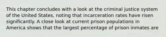 This chapter concludes with a look at the criminal justice system of the United States, noting that incarceration rates have risen significantly. A close look at current prison populations in America shows that the largest percentage of prison inmates are