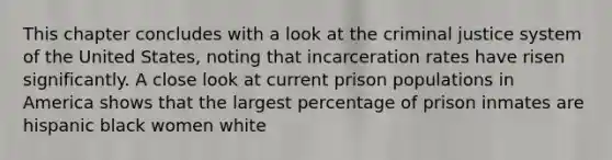 This chapter concludes with a look at the criminal justice system of the United States, noting that incarceration rates have risen significantly. A close look at current prison populations in America shows that the largest percentage of prison inmates are hispanic black women white