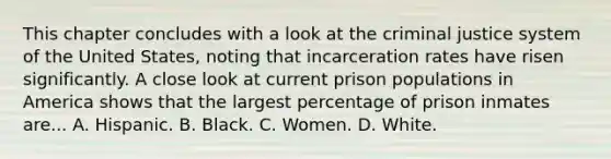 This chapter concludes with a look at the criminal justice system of the United States, noting that incarceration rates have risen significantly. A close look at current prison populations in America shows that the largest percentage of prison inmates are... A. Hispanic. B. Black. C. Women. D. White.