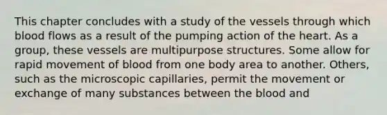 This chapter concludes with a study of the vessels through which blood flows as a result of the pumping action of the heart. As a group, these vessels are multipurpose structures. Some allow for rapid movement of blood from one body area to another. Others, such as the microscopic capillaries, permit the movement or exchange of many substances between the blood and