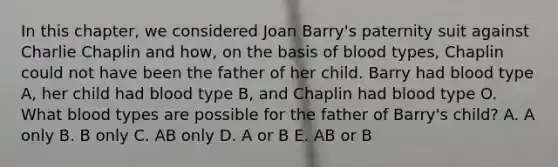 In this chapter, we considered Joan Barry's paternity suit against Charlie Chaplin and how, on the basis of blood types, Chaplin could not have been the father of her child. Barry had blood type A, her child had blood type B, and Chaplin had blood type O. What blood types are possible for the father of Barry's child? A. A only B. B only C. AB only D. A or B E. AB or B