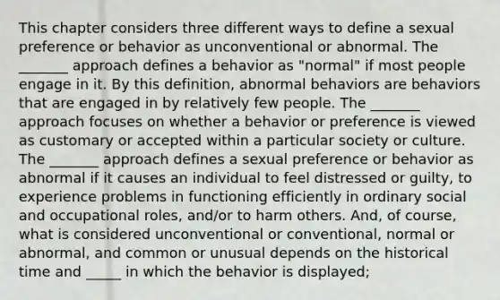 This chapter considers three different ways to define a sexual preference or behavior as unconventional or abnormal. The _______ approach defines a behavior as "normal" if most people engage in it. By this definition, abnormal behaviors are behaviors that are engaged in by relatively few people. The _______ approach focuses on whether a behavior or preference is viewed as customary or accepted within a particular society or culture. The _______ approach defines a sexual preference or behavior as abnormal if it causes an individual to feel distressed or guilty, to experience problems in functioning efficiently in ordinary social and occupational roles, and/or to harm others. And, of course, what is considered unconventional or conventional, normal or abnormal, and common or unusual depends on the historical time and _____ in which the behavior is displayed;