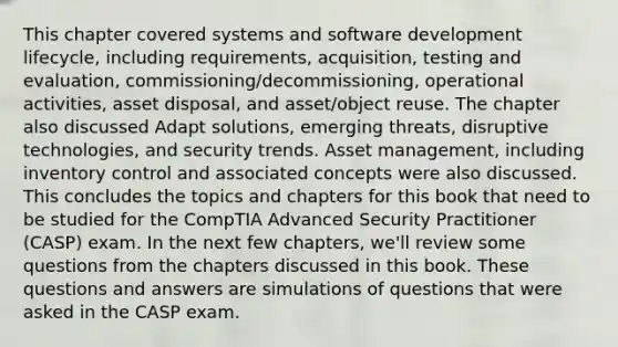 This chapter covered systems and software development lifecycle, including requirements, acquisition, testing and evaluation, commissioning/decommissioning, operational activities, asset disposal, and asset/object reuse. The chapter also discussed Adapt solutions, emerging threats, disruptive technologies, and security trends. Asset management, including inventory control and associated concepts were also discussed. This concludes the topics and chapters for this book that need to be studied for the CompTIA Advanced Security Practitioner (CASP) exam. In the next few chapters, we'll review some questions from the chapters discussed in this book. These questions and answers are simulations of questions that were asked in the CASP exam.