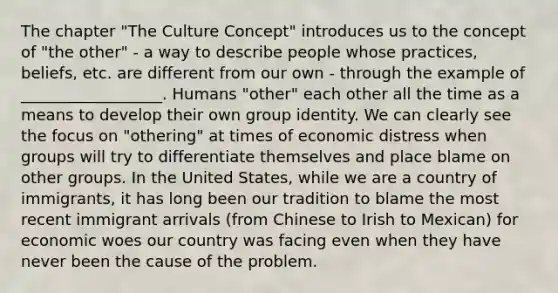 The chapter "The Culture Concept" introduces us to the concept of "the other" - a way to describe people whose practices, beliefs, etc. are different from our own - through the example of __________________. Humans "other" each other all the time as a means to develop their own group identity. We can clearly see the focus on "othering" at times of economic distress when groups will try to differentiate themselves and place blame on other groups. In the United States, while we are a country of immigrants, it has long been our tradition to blame the most recent immigrant arrivals (from Chinese to Irish to Mexican) for economic woes our country was facing even when they have never been the cause of the problem.