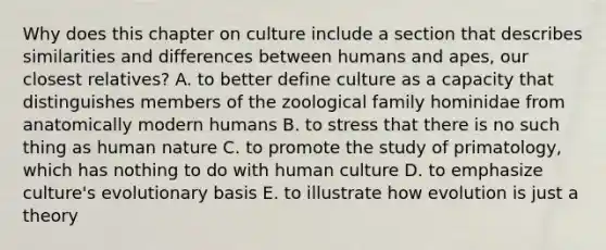 Why does this chapter on culture include a section that describes similarities and differences between humans and apes, our closest relatives? A. to better define culture as a capacity that distinguishes members of the zoological family hominidae from anatomically modern humans B. to stress that there is no such thing as human nature C. to promote the study of primatology, which has nothing to do with human culture D. to emphasize culture's evolutionary basis E. to illustrate how evolution is just a theory