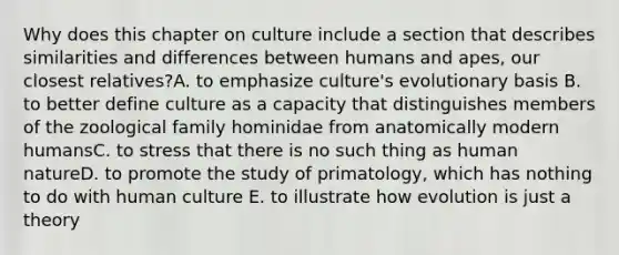 Why does this chapter on culture include a section that describes similarities and differences between humans and apes, our closest relatives?A. to emphasize culture's evolutionary basis B. to better define culture as a capacity that distinguishes members of the zoological family hominidae from anatomically modern humansC. to stress that there is no such thing as human natureD. to promote the study of primatology, which has nothing to do with human culture E. to illustrate how evolution is just a theory