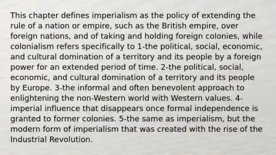 This chapter defines imperialism as the policy of extending the rule of a nation or empire, such as the British empire, over foreign nations, and of taking and holding foreign colonies, while colonialism refers specifically to 1-the political, social, economic, and cultural domination of a territory and its people by a foreign power for an extended period of time. 2-the political, social, economic, and cultural domination of a territory and its people by Europe. 3-the informal and often benevolent approach to enlightening the non-Western world with Western values. 4-imperial influence that disappears once formal independence is granted to former colonies. 5-the same as imperialism, but the modern form of imperialism that was created with the rise of the Industrial Revolution.