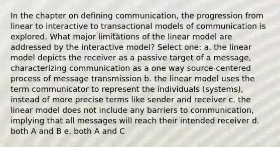 In the chapter on defining communication, the progression from linear to interactive to transactional models of communication is explored. What major limitations of the linear model are addressed by the interactive model? Select one: a. the linear model depicts the receiver as a passive target of a message, characterizing communication as a one way source-centered process of message transmission b. the linear model uses the term communicator to represent the individuals (systems), instead of more precise terms like sender and receiver c. the linear model does not include any barriers to communication, implying that all messages will reach their intended receiver d. both A and B e. both A and C