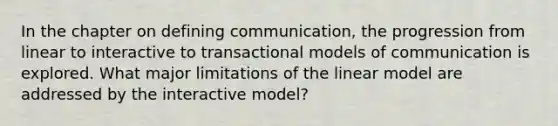 In the chapter on defining communication, the progression from linear to interactive to transactional models of communication is explored. What major limitations of the linear model are addressed by the interactive model?