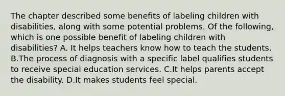 The chapter described some benefits of labeling children with​ disabilities, along with some potential problems. Of the​ following, which is one possible benefit of labeling children with​ disabilities? A. It helps teachers know how to teach the students. B.The process of diagnosis with a specific label qualifies students to receive special education services. C.It helps parents accept the disability. D.It makes students feel special.