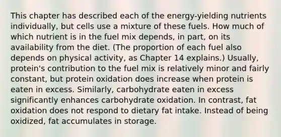 This chapter has described each of the energy-yielding nutrients individually, but cells use a mixture of these fuels. How much of which nutrient is in the fuel mix depends, in part, on its availability from the diet. (The proportion of each fuel also depends on physical activity, as Chapter 14 explains.) Usually, protein's contribution to the fuel mix is relatively minor and fairly constant, but protein oxidation does increase when protein is eaten in excess. Similarly, carbohydrate eaten in excess significantly enhances carbohydrate oxidation. In contrast, fat oxidation does not respond to dietary fat intake. Instead of being oxidized, fat accumulates in storage.