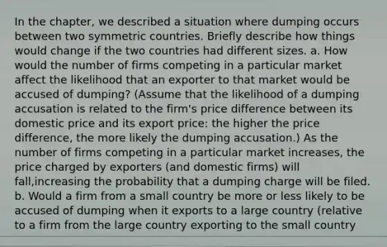 In the chapter, we described a situation where dumping occurs between two symmetric countries. Briefly describe how things would change if the two countries had different sizes. a. How would the number of firms competing in a particular market affect the likelihood that an exporter to that market would be accused of dumping? (Assume that the likelihood of a dumping accusation is related to the firm's price difference between its domestic price and its export price: the higher the price difference, the more likely the dumping accusation.) As the number of firms competing in a particular market increases, the price charged by exporters (and domestic firms) will fall,increasing the probability that a dumping charge will be filed. b. Would a firm from a small country be more or less likely to be accused of dumping when it exports to a large country (relative to a firm from the large country exporting to the small country