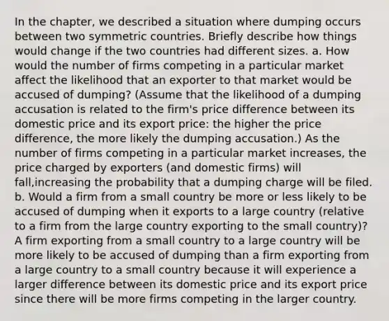 In the chapter, we described a situation where dumping occurs between two symmetric countries. Briefly describe how things would change if the two countries had different sizes. a. How would the number of firms competing in a particular market affect the likelihood that an exporter to that market would be accused of dumping? (Assume that the likelihood of a dumping accusation is related to the firm's price difference between its domestic price and its export price: the higher the price difference, the more likely the dumping accusation.) As the number of firms competing in a particular market increases, the price charged by exporters (and domestic firms) will fall,increasing the probability that a dumping charge will be filed. b. Would a firm from a small country be more or less likely to be accused of dumping when it exports to a large country (relative to a firm from the large country exporting to the small country)? A firm exporting from a small country to a large country will be more likely to be accused of dumping than a firm exporting from a large country to a small country because it will experience a larger difference between its domestic price and its export price since there will be more firms competing in the larger country.