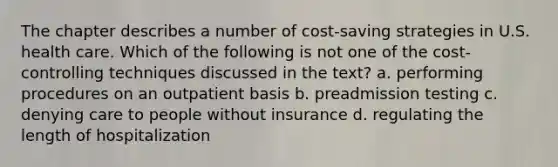 The chapter describes a number of cost-saving strategies in U.S. health care. Which of the following is not one of the cost-controlling techniques discussed in the text? a. performing procedures on an outpatient basis b. preadmission testing c. denying care to people without insurance d. regulating the length of hospitalization