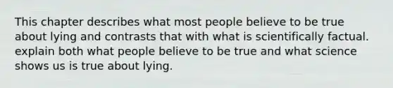 This chapter describes what most people believe to be true about lying and contrasts that with what is scientifically factual. explain both what people believe to be true and what science shows us is true about lying.