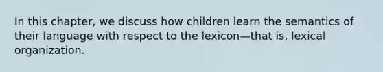 In this chapter, we discuss how children learn the semantics of their language with respect to the lexicon—that is, lexical organization.