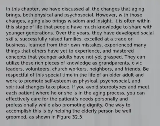 In this chapter, we have discussed all the changes that aging brings, both physical and psychosocial. However, with those changes, aging also brings wisdom and insight. It is often within this stage of life that people have much knowledge to share with younger generations. Over the years, they have developed social skills, successfully raised families, excelled at a trade or business, learned from their own mistakes, experienced many things that others have yet to experience, and mastered concepts that younger adults have not yet grasped. They can utilize these rich pieces of knowledge as grandparents, civic leaders, volunteers, church workers, neighbors, and friends. Be respectful of this special time in the life of an older adult and work to promote self-esteem as physical, psychosocial, and spiritual changes take place. If you avoid stereotypes and meet each patient where he or she is in the aging process, you can effectively care for the patient's needs personally and professionally while also promoting dignity. One way to accomplish this is by helping the elderly person be well groomed, as shown in Figure 32.5.