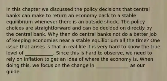 In this chapter we discussed the policy decisions that central banks can make to return an economy back to a stable equilibrium whenever there is an outside shock. The policy choices are straightforward and can be decided on directly by the central bank. Why then do central banks not do a better job of keeping economies near a stable equilibrium all the​ time? One issue that arises is that in real life it is very hard to know the true level of ____________. Since this is hard to​ observe, we need to rely on inflation to get an idea of where the economy is. When doing​ this, we focus on the change in ______________ as our guide.