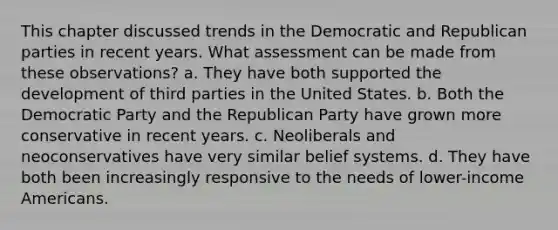 This chapter discussed trends in the Democratic and Republican parties in recent years. What assessment can be made from these observations? a. They have both supported the development of third parties in the United States. b. Both the Democratic Party and the Republican Party have grown more conservative in recent years. c. Neoliberals and neoconservatives have very similar belief systems. d. They have both been increasingly responsive to the needs of lower-income Americans.